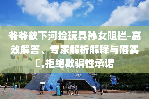 爺爺欲下河撿玩具孫女阻攔-高效解答、專家解析解釋與落實?,拒絕欺騙性承諾