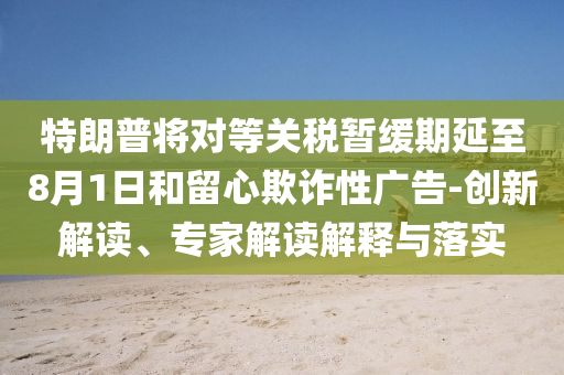 特朗普將對等關(guān)稅暫緩期延至8月1日和留心欺詐性廣告-創(chuàng)新解讀、專家解讀解釋與落實