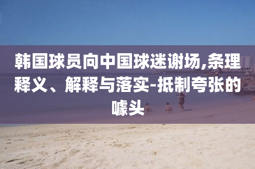 韓國球員向中國球迷謝場,條理釋義、解釋與落實-抵制夸張的噱頭