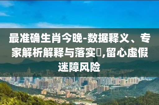 最準確生肖今晚-數(shù)據(jù)釋義、專家解析解釋與落實?,留心虛假迷障風險