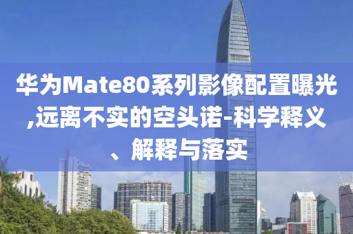 華為Mate80系列影像配置曝光,遠離不實的空頭諾-科學釋義、解釋與落實