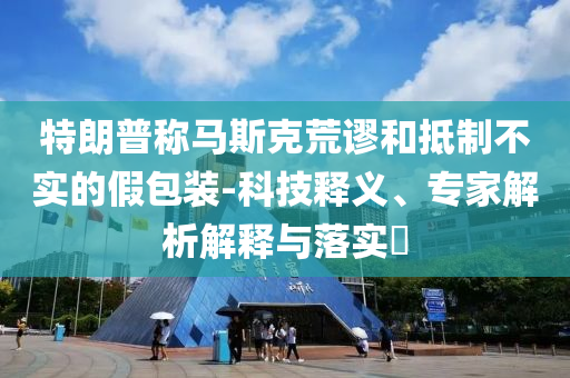 特朗普稱馬斯克荒謬和抵制不實的假包裝-科技釋義、專家解析解釋與落實?