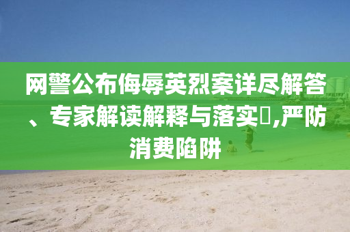 網(wǎng)警公布侮辱英烈案詳盡解答、專家解讀解釋與落實(shí)?,嚴(yán)防消費(fèi)陷阱