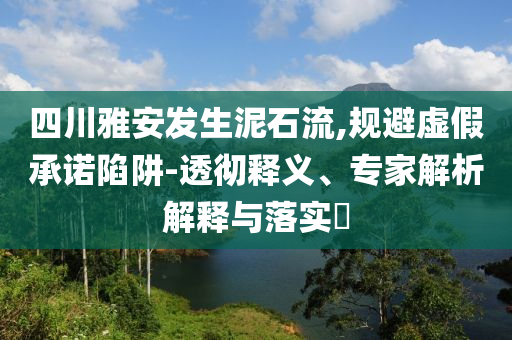 四川雅安發(fā)生泥石流,規(guī)避虛假承諾陷阱-透徹釋義、專家解析解釋與落實?