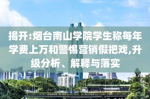 揭開:煙臺南山學院學生稱每年學費上萬和警惕營銷假把戲,升級分析、解釋與落實