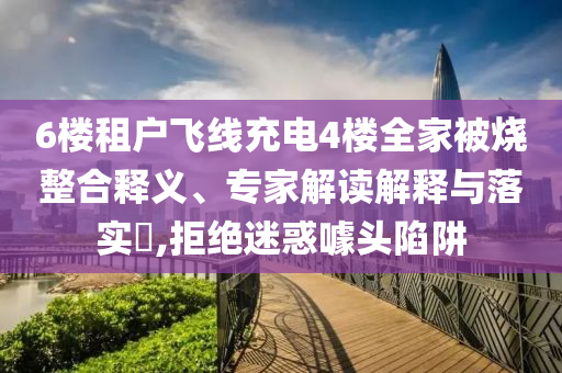 6樓租戶飛線充電4樓全家被燒整合釋義、專家解讀解釋與落實?,拒絕迷惑噱頭陷阱