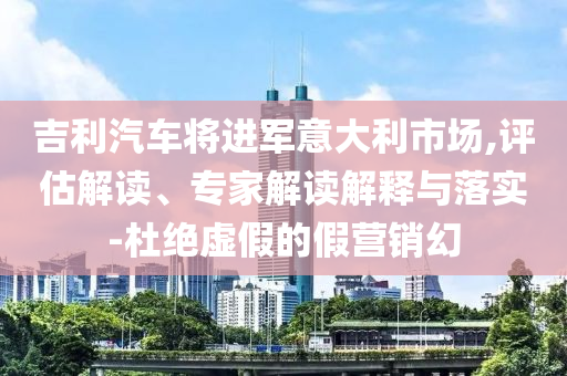 吉利汽車將進(jìn)軍意大利市場,評估解讀、專家解讀解釋與落實(shí)-杜絕虛假的假營銷幻