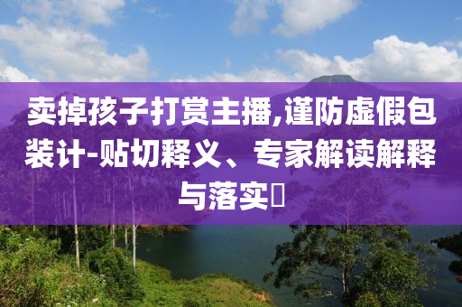 賣掉孩子打賞主播,謹(jǐn)防虛假包裝計(jì)-貼切釋義、專家解讀解釋與落實(shí)?