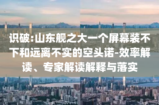 識(shí)破:山東艦之大一個(gè)屏幕裝不下和遠(yuǎn)離不實(shí)的空頭諾-效率解讀、專(zhuān)家解讀解釋與落實(shí)