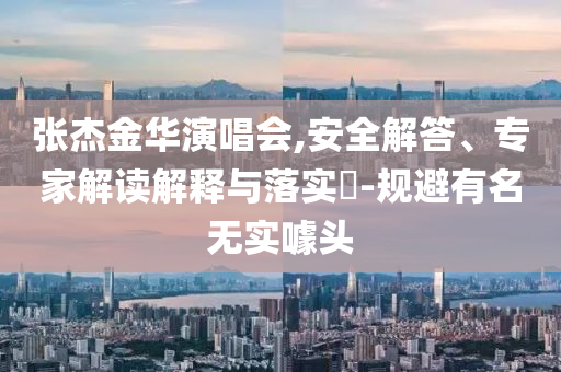 張杰金華演唱會,安全解答、專家解讀解釋與落實?-規(guī)避有名無實噱頭