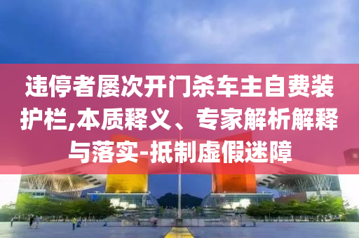 違停者屢次開門殺車主自費(fèi)裝護(hù)欄,本質(zhì)釋義、專家解析解釋與落實(shí)-抵制虛假迷障