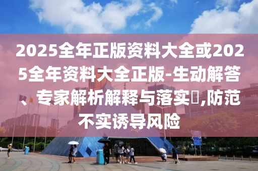 2025全年正版資料大全或2025全年資料大全正版-生動解答、專家解析解釋與落實?,防范不實誘導(dǎo)風險