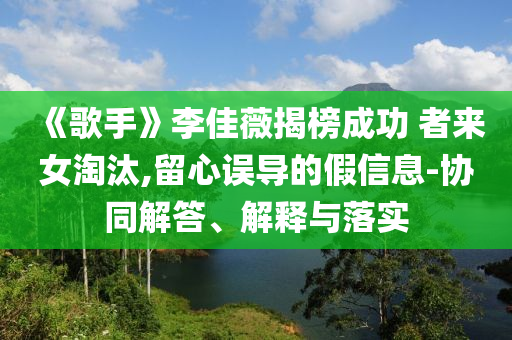 《歌手》李佳薇揭榜成功 者來(lái)女淘汰,留心誤導(dǎo)的假信息-協(xié)同解答、解釋與落實(shí)