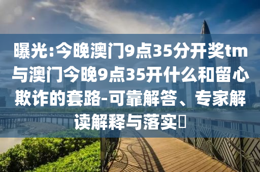 曝光:今晚澳門9點35分開獎tm與澳門今晚9點35開什么和留心欺詐的套路-可靠解答、專家解讀解釋與落實?