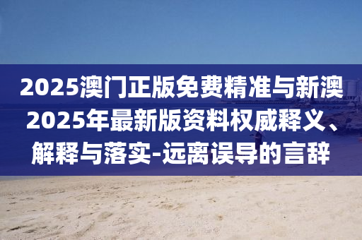2025澳門正版免費精準(zhǔn)與新澳2025年最新版資料權(quán)威釋義、解釋與落實-遠(yuǎn)離誤導(dǎo)的言辭