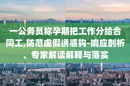 一公務(wù)員稱孕期把工作分給合同工,防范虛假誘惑鉤-響應(yīng)剖析、專家解讀解釋與落實(shí)