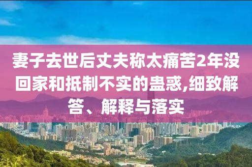 妻子去世后丈夫稱太痛苦2年沒(méi)回家和抵制不實(shí)的蠱惑,細(xì)致解答、解釋與落實(shí)