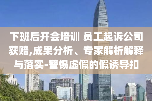 下班后開(kāi)會(huì)培訓(xùn) 員工起訴公司獲賠,成果分析、專家解析解釋與落實(shí)-警惕虛假的假誘導(dǎo)扣