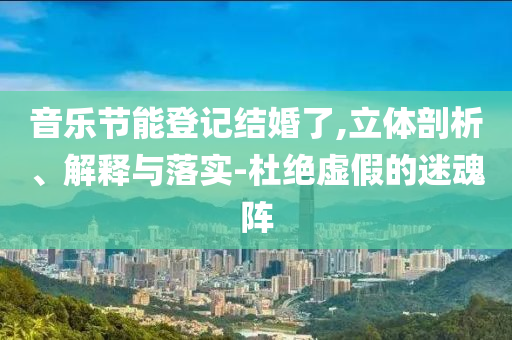 音樂(lè)節(jié)能登記結(jié)婚了,立體剖析、解釋與落實(shí)-杜絕虛假的迷魂陣