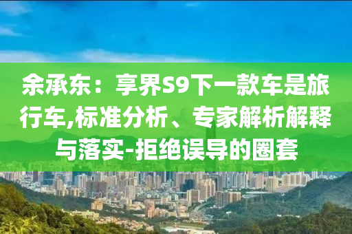 余承東：享界S9下一款車是旅行車,標(biāo)準(zhǔn)分析、專家解析解釋與落實(shí)-拒絕誤導(dǎo)的圈套