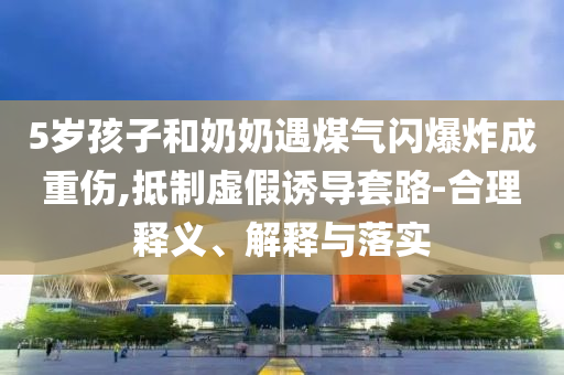 5歲孩子和奶奶遇煤氣閃爆炸成重傷,抵制虛假誘導(dǎo)套路-合理釋義、解釋與落實(shí)