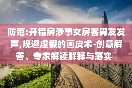 防范:開錯房涉事女房客男友發(fā)聲,規(guī)避虛假的畫皮術(shù)-創(chuàng)意解答、專家解讀解釋與落實(shí)?