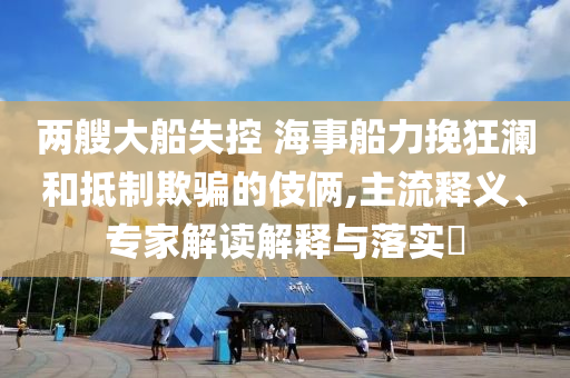 兩艘大船失控 海事船力挽狂瀾和抵制欺騙的伎倆,主流釋義、專家解讀解釋與落實(shí)?