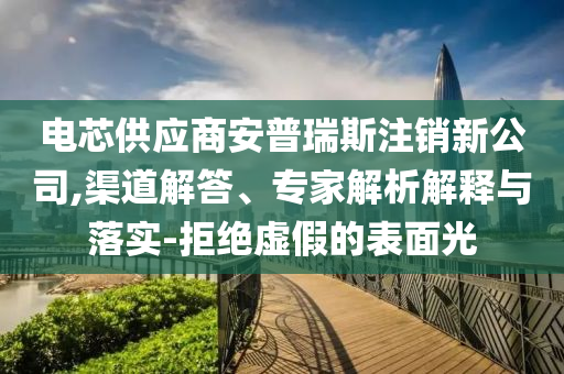 電芯供應(yīng)商安普瑞斯注銷新公司,渠道解答、專家解析解釋與落實(shí)-拒絕虛假的表面光