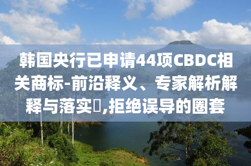 韓國央行已申請44項CBDC相關(guān)商標(biāo)-前沿釋義、專家解析解釋與落實?,拒絕誤導(dǎo)的圈套