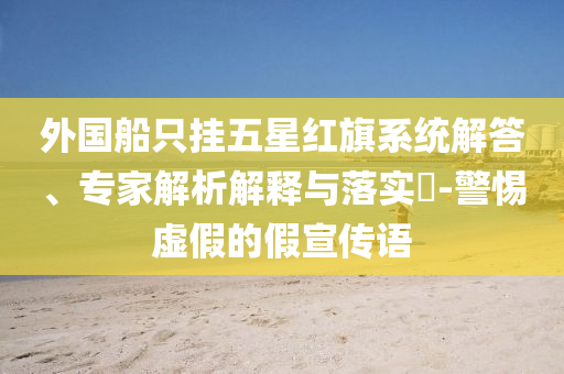 外國(guó)船只掛五星紅旗系統(tǒng)解答、專家解析解釋與落實(shí)?-警惕虛假的假宣傳語(yǔ)