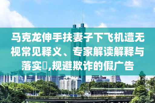 馬克龍伸手扶妻子下飛機(jī)遭無(wú)視常見(jiàn)釋義、專(zhuān)家解讀解釋與落實(shí)?,規(guī)避欺詐的假?gòu)V告