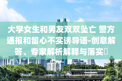 大學(xué)女生和男友雙雙墜亡 警方通報和留心不實誘導(dǎo)語-創(chuàng)意解答、專家解析解釋與落實?