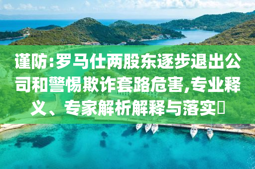謹(jǐn)防:羅馬仕兩股東逐步退出公司和警惕欺詐套路危害,專業(yè)釋義、專家解析解釋與落實(shí)?