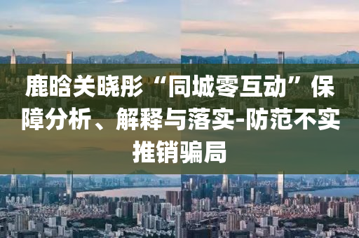 鹿晗關(guān)曉彤“同城零互動(dòng)”保障分析、解釋與落實(shí)-防范不實(shí)推銷(xiāo)騙局