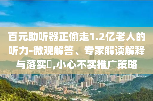 百元助聽器正偷走1.2億老人的聽力-微觀解答、專家解讀解釋與落實(shí)?,小心不實(shí)推廣策略