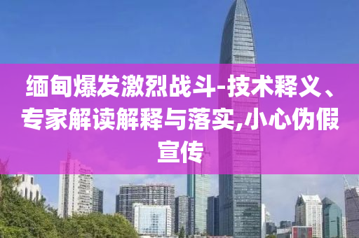 緬甸爆發(fā)激烈戰(zhàn)斗-技術(shù)釋義、專家解讀解釋與落實(shí),小心偽假宣傳