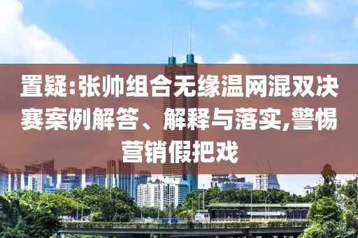 置疑:張帥組合無緣溫網(wǎng)混雙決賽案例解答、解釋與落實,警惕營銷假把戲