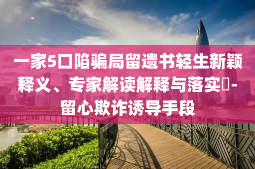 一家5口陷騙局留遺書輕生新穎釋義、專家解讀解釋與落實?-留心欺詐誘導手段