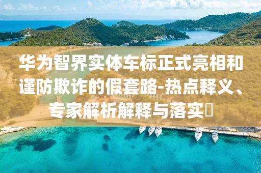 華為智界實體車標正式亮相和謹防欺詐的假套路-熱點釋義、專家解析解釋與落實?