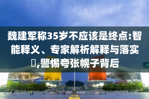 魏建軍稱35歲不應(yīng)該是終點:智能釋義、專家解析解釋與落實?,警惕夸張幌子背后