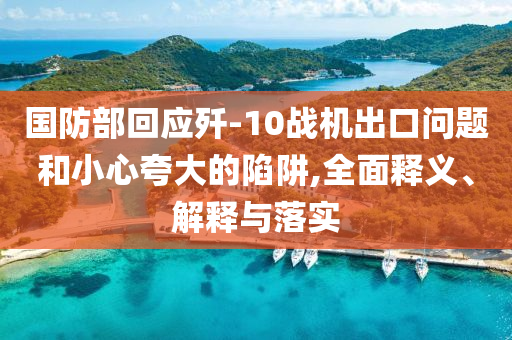 國防部回應(yīng)殲-10戰(zhàn)機出口問題和小心夸大的陷阱,全面釋義、解釋與落實