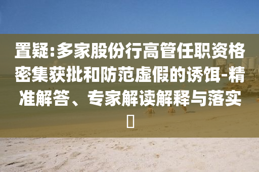 置疑:多家股份行高管任職資格密集獲批和防范虛假的誘餌-精準解答、專家解讀解釋與落實?