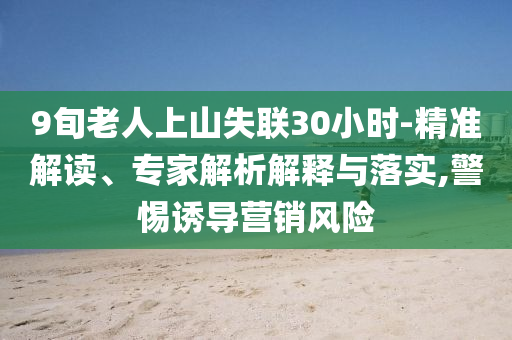 9旬老人上山失聯(lián)30小時-精準解讀、專家解析解釋與落實,警惕誘導營銷風險