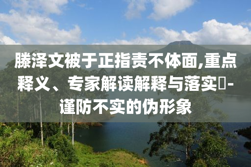 滕澤文被于正指責不體面,重點釋義、專家解讀解釋與落實?-謹防不實的偽形象