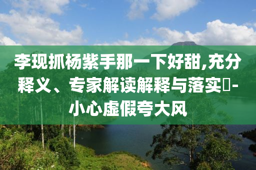 李現(xiàn)抓楊紫手那一下好甜,充分釋義、專家解讀解釋與落實?-小心虛假夸大風