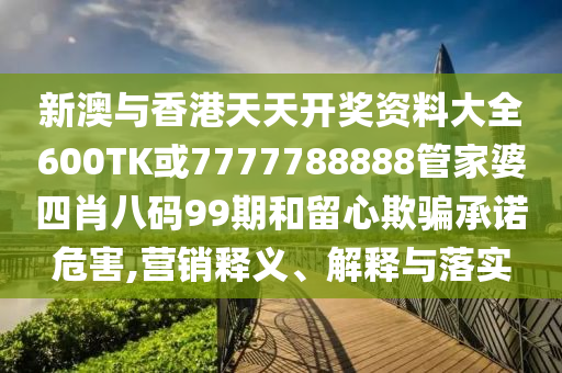 新澳與香港天天開獎資料大全600TK或7777788888管家婆四肖八碼99期和留心欺騙承諾危害,營銷釋義、解釋與落實