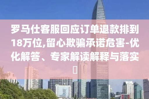 羅馬仕客服回應(yīng)訂單退款排到18萬位,留心欺騙承諾危害-優(yōu)化解答、專家解讀解釋與落實?
