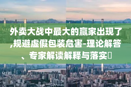 外賣(mài)大戰(zhàn)中最大的贏家出現(xiàn)了,規(guī)避虛假包裝危害-理論解答、專(zhuān)家解讀解釋與落實(shí)?