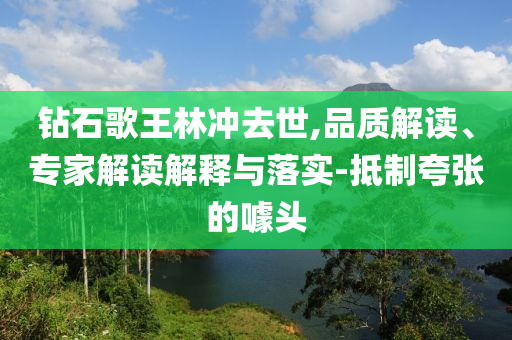 鉆石歌王林沖去世,品質(zhì)解讀、專家解讀解釋與落實(shí)-抵制夸張的噱頭