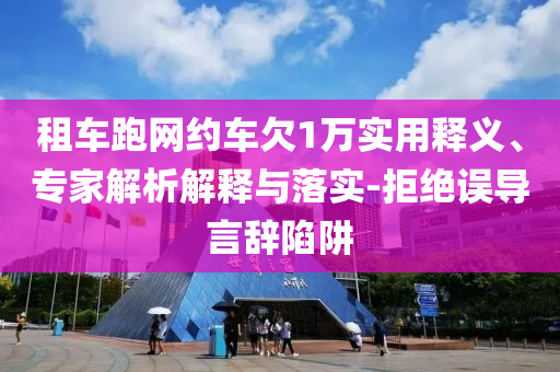 租車跑網(wǎng)約車欠1萬實用釋義、專家解析解釋與落實-拒絕誤導言辭陷阱